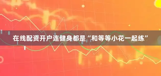 在线配资开户连健身都是“和等等小花一起练”