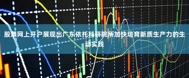 股票网上开户展现出广东依托科研院所加快培育新质生产力的生动实践