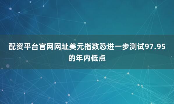 配资平台官网网址美元指数恐进一步测试97.95的年内低点