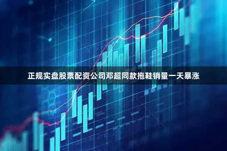 正规实盘股票配资公司邓超同款拖鞋销量一天暴涨