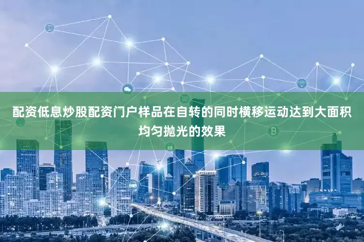 配资低息炒股配资门户样品在自转的同时横移运动达到大面积均匀抛光的效果