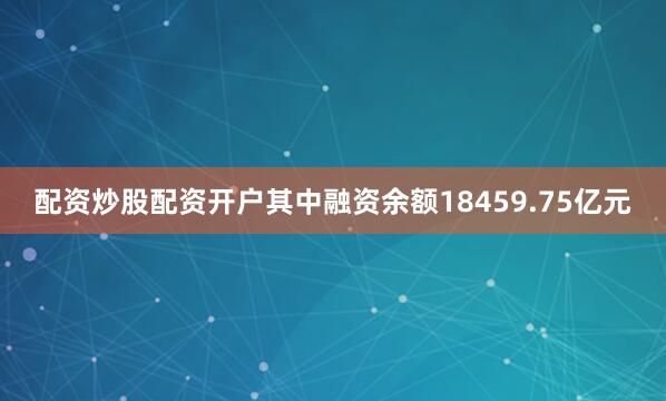 配资炒股配资开户其中融资余额18459.75亿元