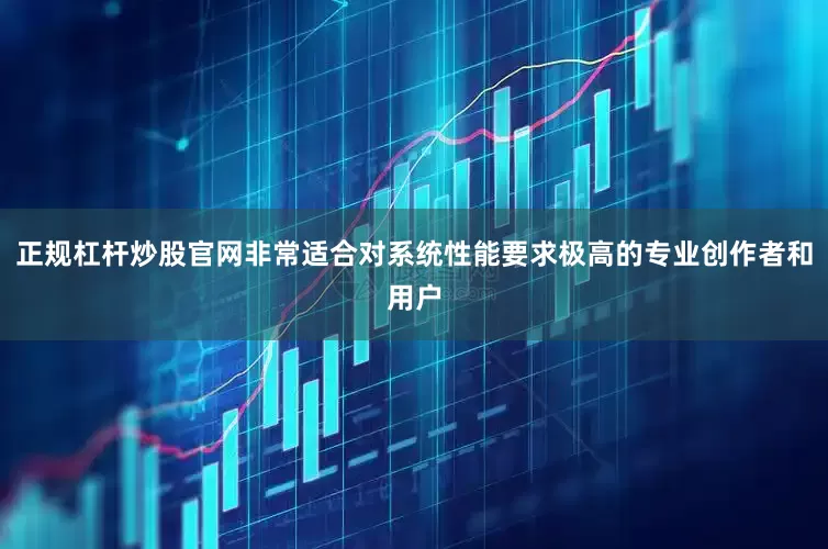 正规杠杆炒股官网非常适合对系统性能要求极高的专业创作者和用户