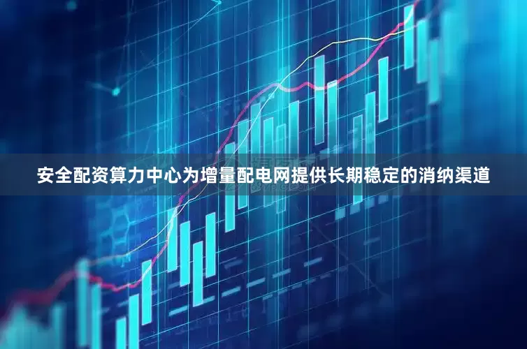 安全配资算力中心为增量配电网提供长期稳定的消纳渠道