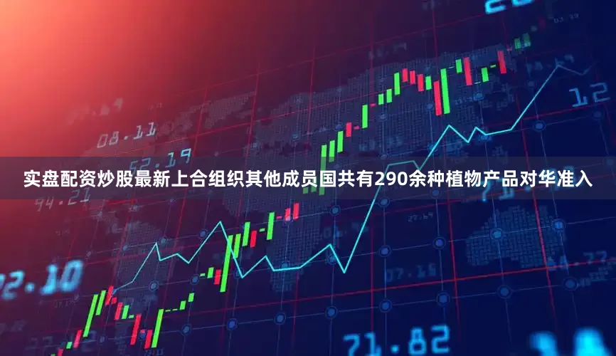 实盘配资炒股最新上合组织其他成员国共有290余种植物产品对华准入