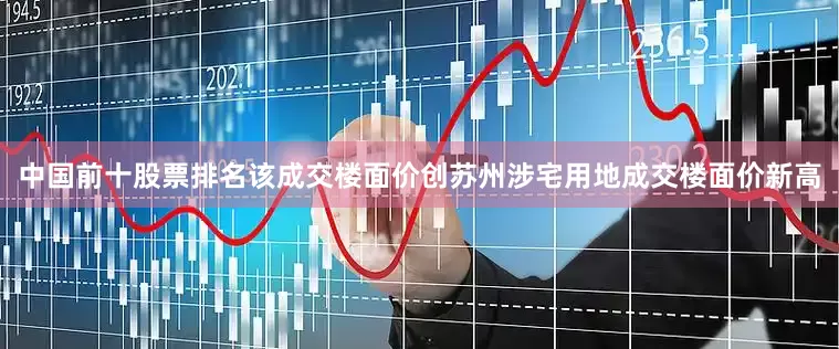 中国前十股票排名该成交楼面价创苏州涉宅用地成交楼面价新高