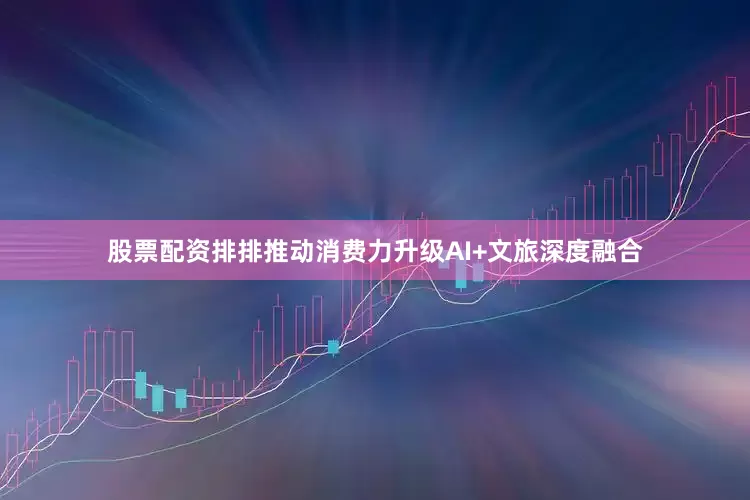 股票配资排排推动消费力升级AI+文旅深度融合
