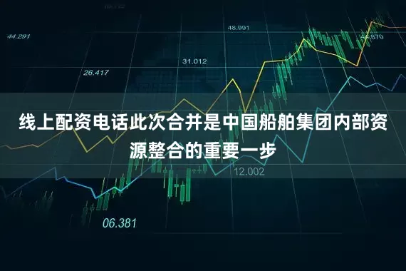 线上配资电话此次合并是中国船舶集团内部资源整合的重要一步
