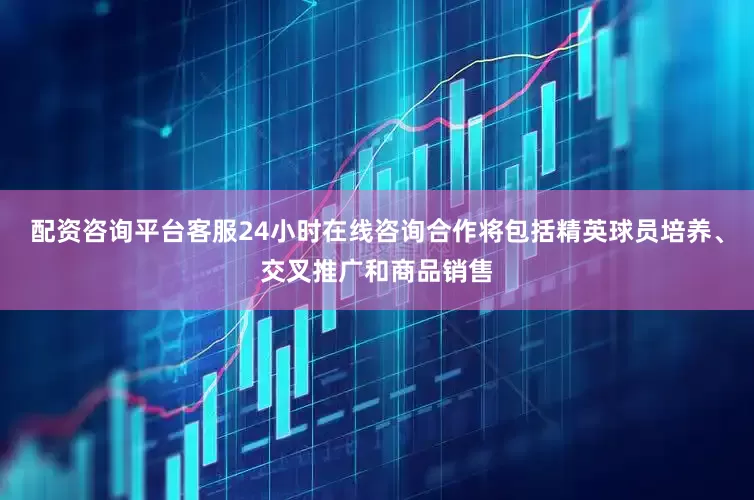 配资咨询平台客服24小时在线咨询合作将包括精英球员培养、交叉推广和商品销售