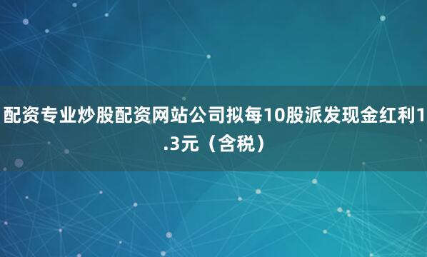 配资专业炒股配资网站公司拟每10股派发现金红利1.3元（含税）